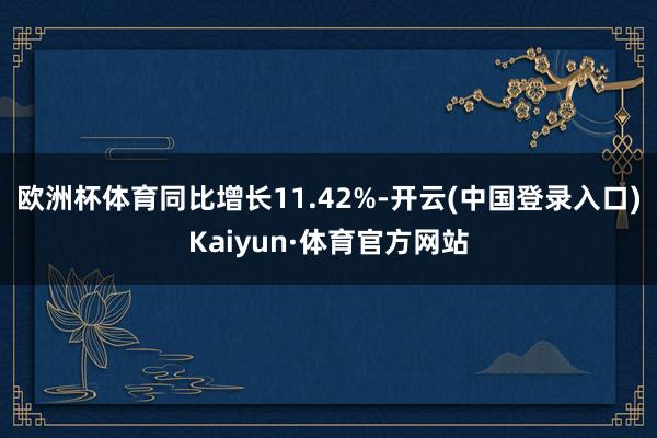 欧洲杯体育同比增长11.42%-开云(中国登录入口)Kaiyun·体育官方网站