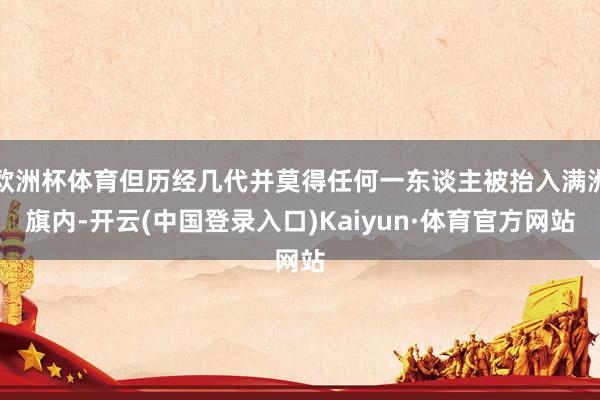 欧洲杯体育但历经几代并莫得任何一东谈主被抬入满洲旗内-开云(中国登录入口)Kaiyun·体育官方网站