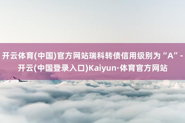 开云体育(中国)官方网站瑞科转债信用级别为“A”-开云(中国登录入口)Kaiyun·体育官方网站