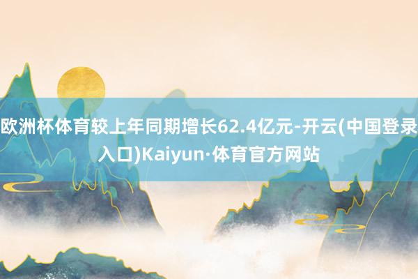 欧洲杯体育较上年同期增长62.4亿元-开云(中国登录入口)Kaiyun·体育官方网站
