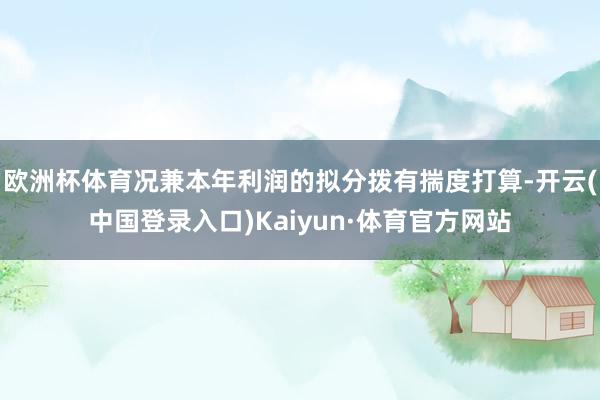 欧洲杯体育况兼本年利润的拟分拨有揣度打算-开云(中国登录入口)Kaiyun·体育官方网站