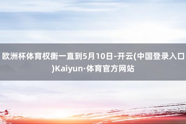 欧洲杯体育权衡一直到5月10日-开云(中国登录入口)Kaiyun·体育官方网站