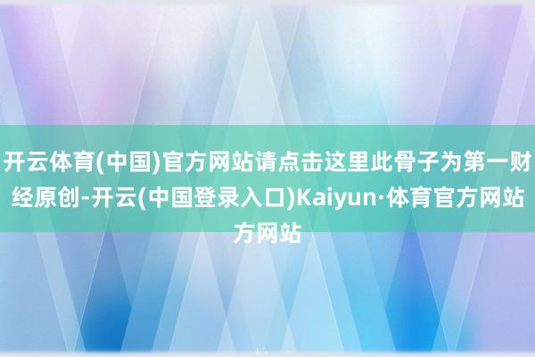 开云体育(中国)官方网站请点击这里此骨子为第一财经原创-开云(中国登录入口)Kaiyun·体育官方网站