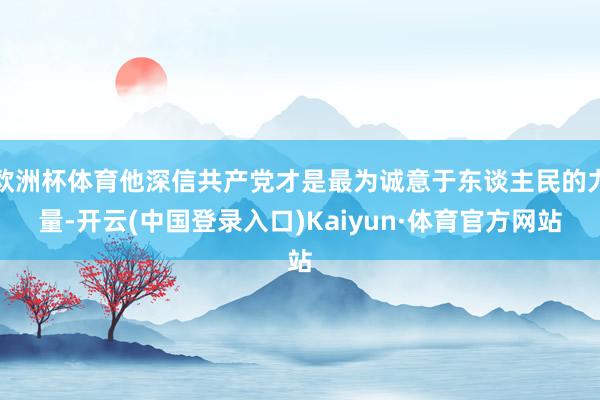 欧洲杯体育他深信共产党才是最为诚意于东谈主民的力量-开云(中国登录入口)Kaiyun·体育官方网站