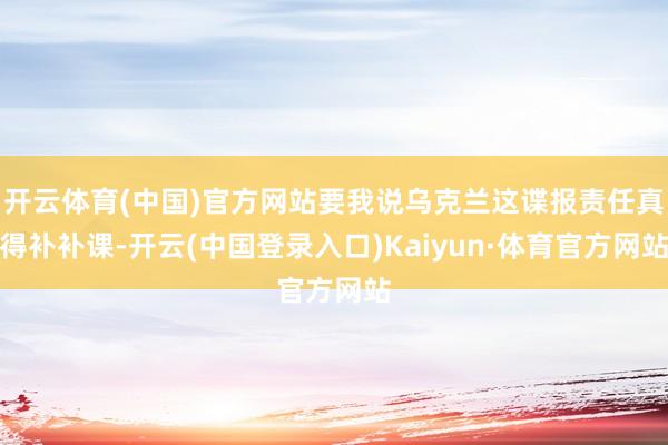 开云体育(中国)官方网站要我说乌克兰这谍报责任真得补补课-开云(中国登录入口)Kaiyun·体育官方网站