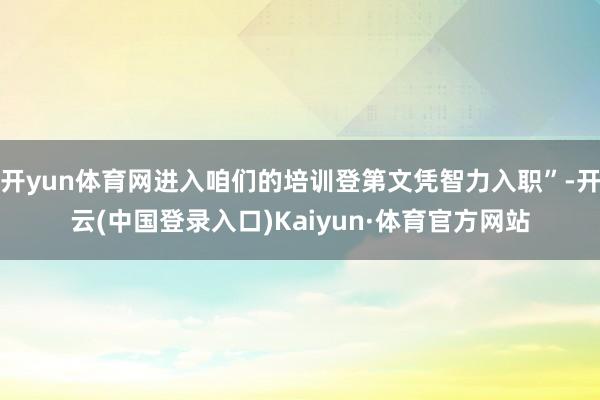 开yun体育网进入咱们的培训登第文凭智力入职”-开云(中国登录入口)Kaiyun·体育官方网站