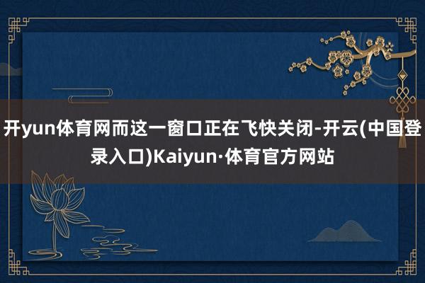 开yun体育网而这一窗口正在飞快关闭-开云(中国登录入口)Kaiyun·体育官方网站
