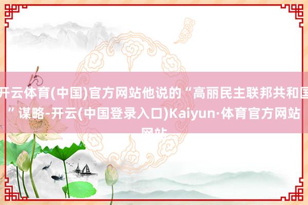 开云体育(中国)官方网站他说的“高丽民主联邦共和国”谋略-开云(中国登录入口)Kaiyun·体育官方网站