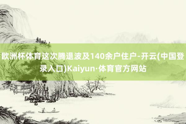 欧洲杯体育这次腾退波及140余户住户-开云(中国登录入口)Kaiyun·体育官方网站