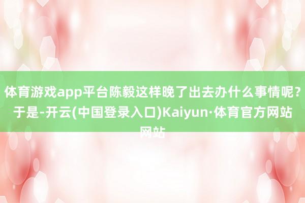 体育游戏app平台陈毅这样晚了出去办什么事情呢？于是-开云(中国登录入口)Kaiyun·体育官方网站