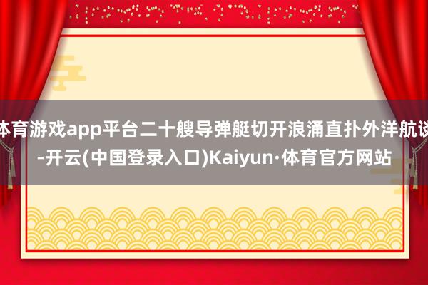 体育游戏app平台二十艘导弹艇切开浪涌直扑外洋航谈-开云(中国登录入口)Kaiyun·体育官方网站