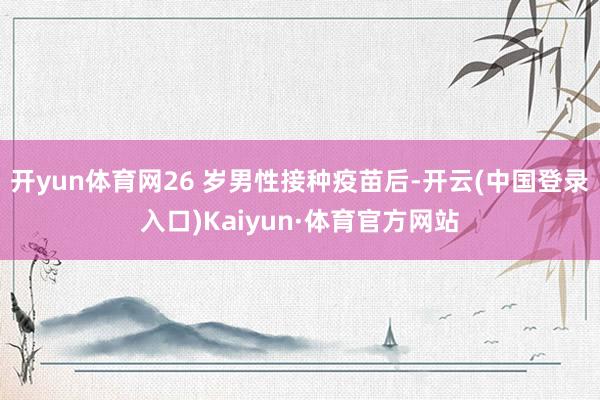 开yun体育网26 岁男性接种疫苗后-开云(中国登录入口)Kaiyun·体育官方网站