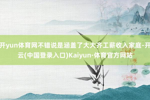开yun体育网不错说是涵盖了大大齐工薪收入家庭-开云(中国登录入口)Kaiyun·体育官方网站