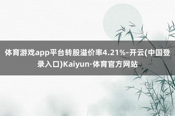 体育游戏app平台转股溢价率4.21%-开云(中国登录入口)Kaiyun·体育官方网站