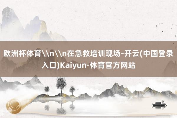 欧洲杯体育\n\n在急救培训现场-开云(中国登录入口)Kaiyun·体育官方网站