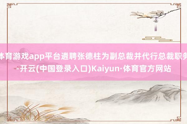 体育游戏app平台遴聘张德柱为副总裁并代行总裁职务-开云(中国登录入口)Kaiyun·体育官方网站