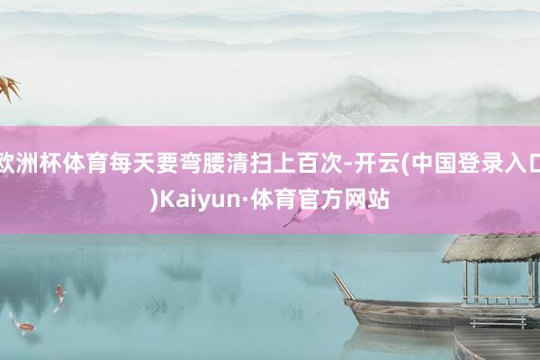 欧洲杯体育每天要弯腰清扫上百次-开云(中国登录入口)Kaiyun·体育官方网站