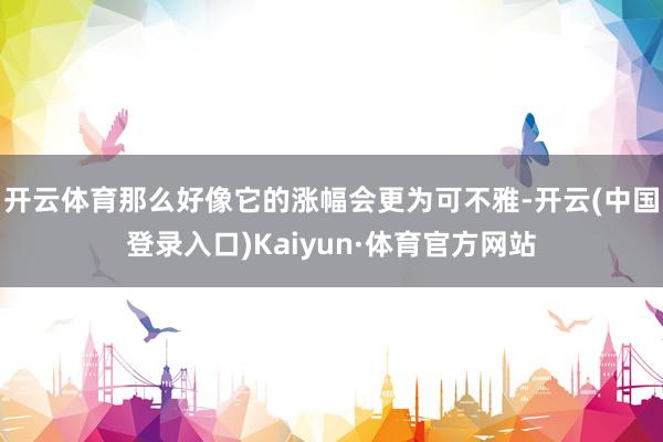 开云体育那么好像它的涨幅会更为可不雅-开云(中国登录入口)Kaiyun·体育官方网站