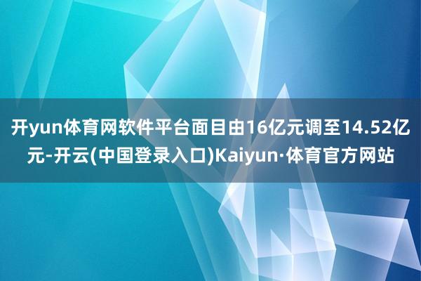 开yun体育网软件平台面目由16亿元调至14.52亿元-开云(中国登录入口)Kaiyun·体育官方网站
