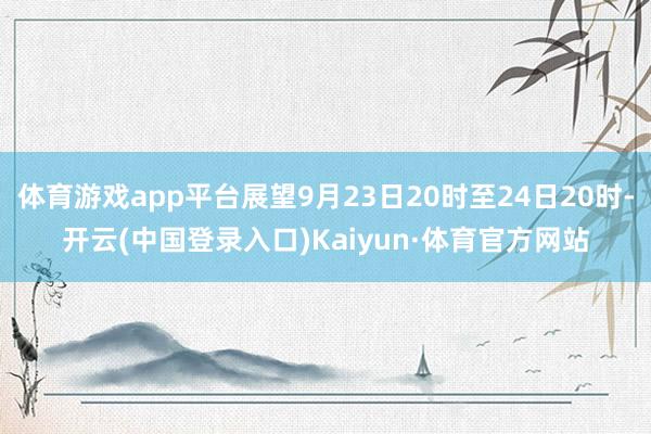 体育游戏app平台展望9月23日20时至24日20时-开云(中国登录入口)Kaiyun·体育官方网站