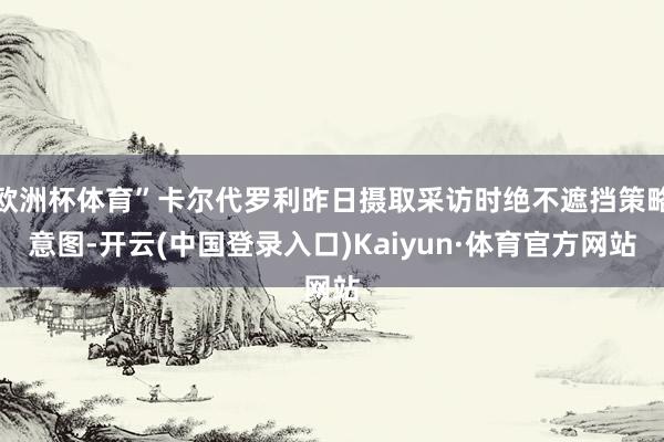 欧洲杯体育”卡尔代罗利昨日摄取采访时绝不遮挡策略意图-开云(中国登录入口)Kaiyun·体育官方网站