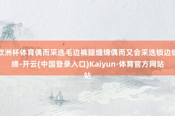 欧洲杯体育偶而采选毛边裤腿缠绵偶而又会采选锁边缠绵-开云(中国登录入口)Kaiyun·体育官方网站
