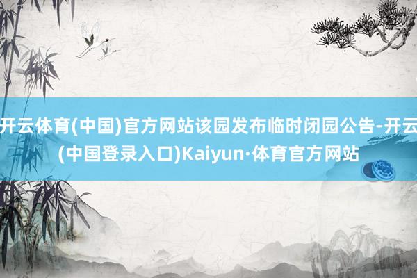 开云体育(中国)官方网站该园发布临时闭园公告-开云(中国登录入口)Kaiyun·体育官方网站