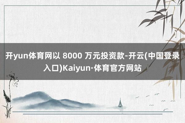 开yun体育网以 8000 万元投资款-开云(中国登录入口)Kaiyun·体育官方网站