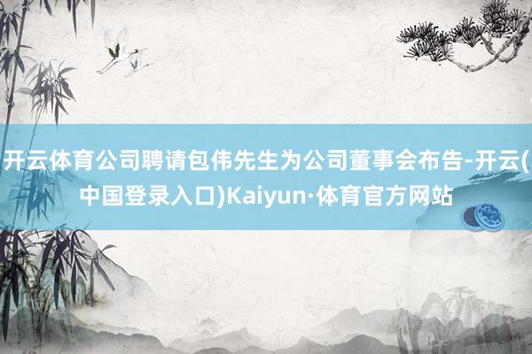 开云体育公司聘请包伟先生为公司董事会布告-开云(中国登录入口)Kaiyun·体育官方网站