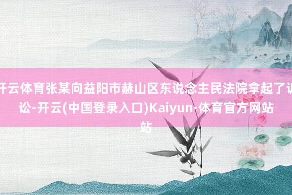 开云体育张某向益阳市赫山区东说念主民法院拿起了诉讼-开云(中国登录入口)Kaiyun·体育官方网站