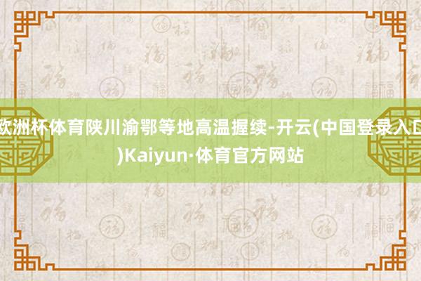 欧洲杯体育陕川渝鄂等地高温握续-开云(中国登录入口)Kaiyun·体育官方网站