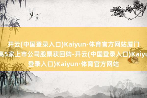 开云(中国登录入口)Kaiyun·体育官方网站厦门象屿回购金额最高5家上市公司股票获回购-开云(中国登录入口)Kaiyun·体育官方网站