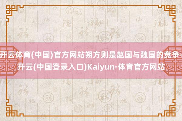 开云体育(中国)官方网站朔方则是赵国与魏国的竞争-开云(中国登录入口)Kaiyun·体育官方网站