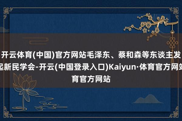 开云体育(中国)官方网站毛泽东、蔡和森等东谈主发起新民学会-开云(中国登录入口)Kaiyun·体育官方网站