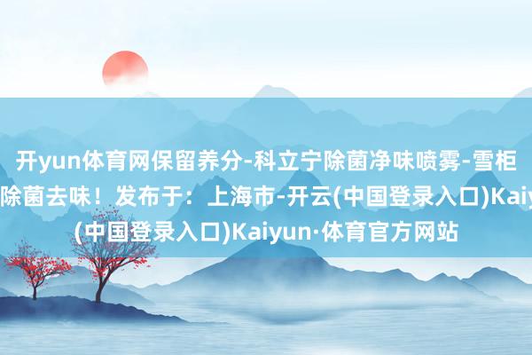 开yun体育网保留养分-科立宁除菌净味喷雾-雪柜/衣物/室内等均可除菌去味！发布于：上海市-开云(中国登录入口)Kaiyun·体育官方网站