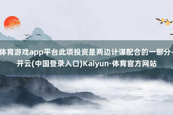 体育游戏app平台此项投资是两边计谋配合的一部分-开云(中国登录入口)Kaiyun·体育官方网站