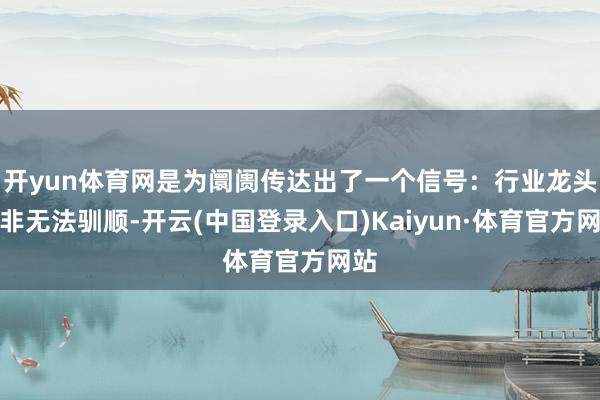 开yun体育网是为阛阓传达出了一个信号：行业龙头并非无法驯顺-开云(中国登录入口)Kaiyun·体育官方网站