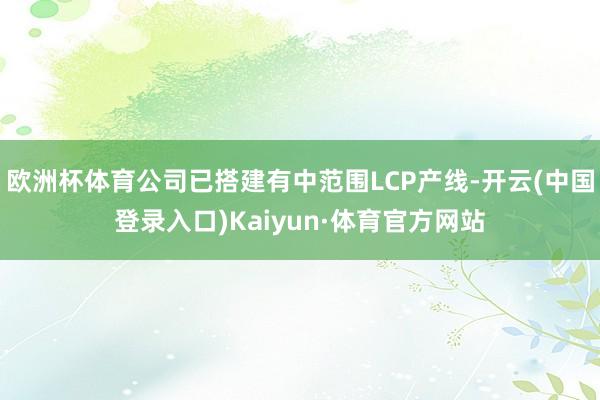 欧洲杯体育公司已搭建有中范围LCP产线-开云(中国登录入口)Kaiyun·体育官方网站