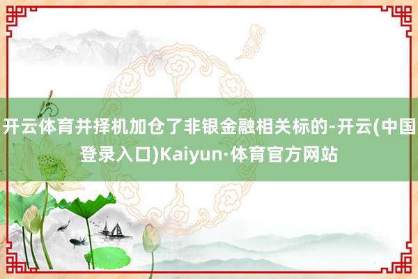 开云体育并择机加仓了非银金融相关标的-开云(中国登录入口)Kaiyun·体育官方网站