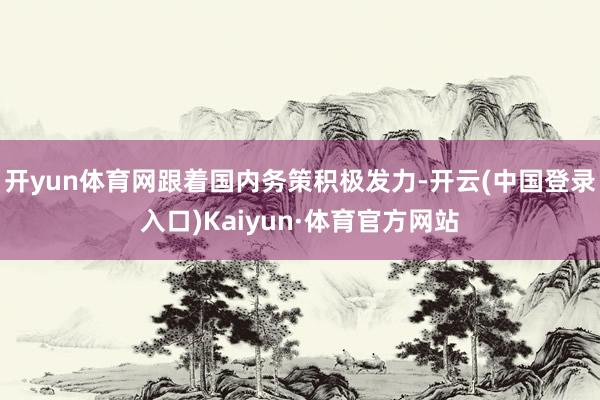 开yun体育网跟着国内务策积极发力-开云(中国登录入口)Kaiyun·体育官方网站