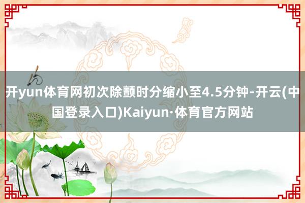 开yun体育网初次除颤时分缩小至4.5分钟-开云(中国登录入口)Kaiyun·体育官方网站