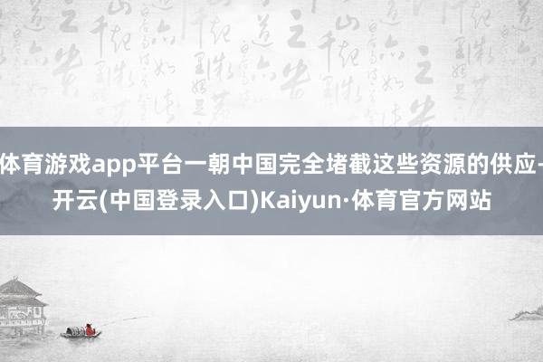 体育游戏app平台一朝中国完全堵截这些资源的供应-开云(中国登录入口)Kaiyun·体育官方网站