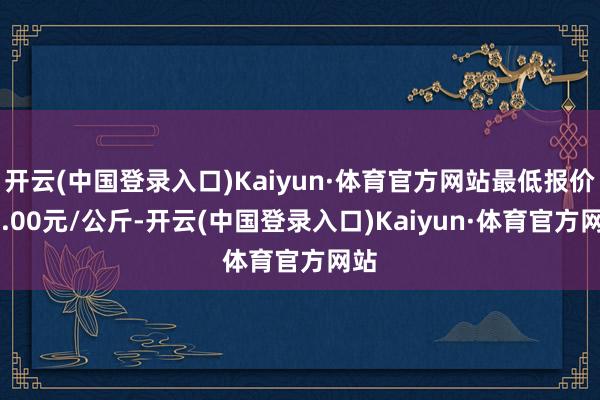 开云(中国登录入口)Kaiyun·体育官方网站最低报价46.00元/公斤-开云(中国登录入口)Kaiyun·体育官方网站