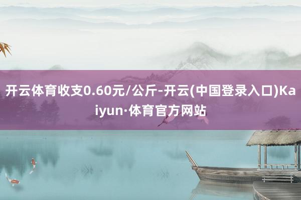 开云体育收支0.60元/公斤-开云(中国登录入口)Kaiyun·体育官方网站
