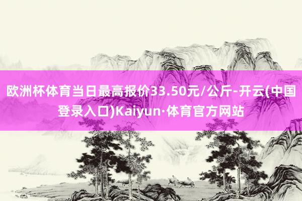 欧洲杯体育当日最高报价33.50元/公斤-开云(中国登录入口)Kaiyun·体育官方网站