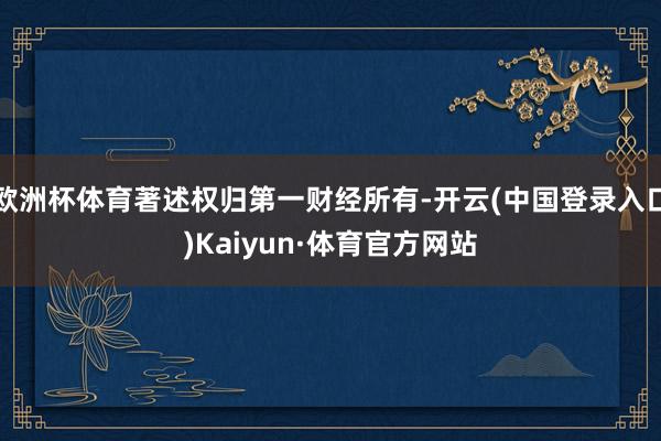欧洲杯体育著述权归第一财经所有-开云(中国登录入口)Kaiyun·体育官方网站