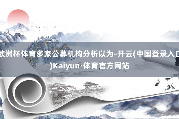 欧洲杯体育多家公募机构分析以为-开云(中国登录入口)Kaiyun·体育官方网站