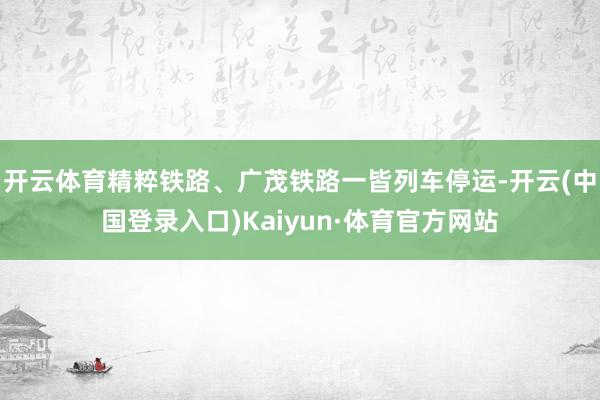开云体育精粹铁路、广茂铁路一皆列车停运-开云(中国登录入口)Kaiyun·体育官方网站