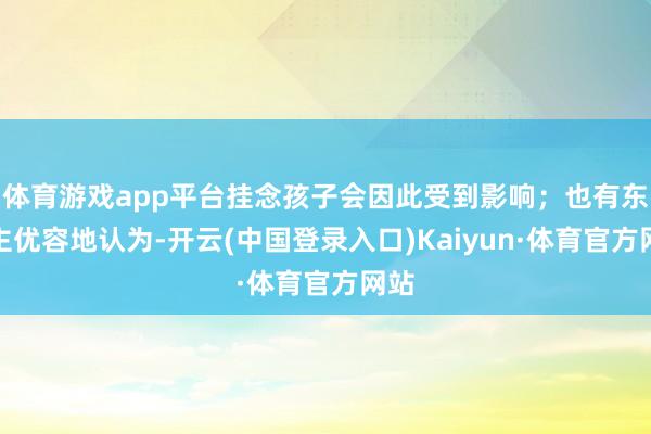 体育游戏app平台挂念孩子会因此受到影响;也有东谈主优容地认为-开云(中国登录入口)Kaiyun·体育官方网站