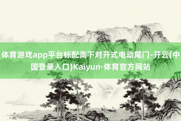 体育游戏app平台标配高下对开式电动尾门-开云(中国登录入口)Kaiyun·体育官方网站